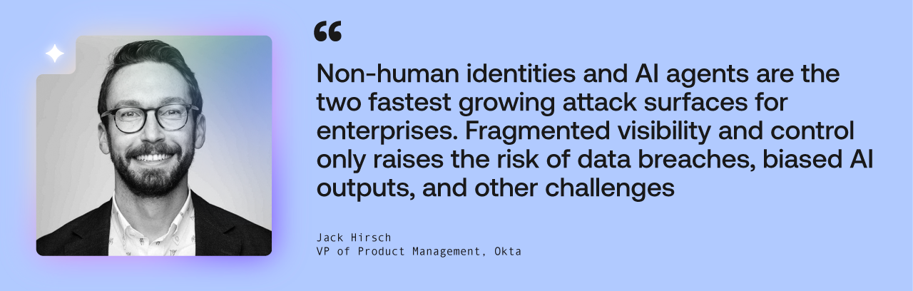 „Nicht-menschliche Identitäten und KI-Agenten sind die beiden am schnellsten wachsenden Angriffsflächen für Unternehmen“, sagt Jack Hirsch, Vice President of Product Management bei Okta. „Fragmentierte Sichtbarkeit und Kontrolle erhöhen nur das Risiko von Data Breaches, Compliance-Verstößen, voreingenommenen KI-Ergebnissen und anderen Herausforderungen.“